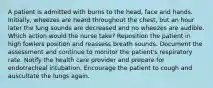 A patient is admitted with burns to the head, face and hands. Initially, wheezes are heard throughout the chest, but an hour later the lung sounds are decreased and no wheezes are audible. Which action would the nurse take? Reposition the patient in high fowlers position and reassess breath sounds. Document the assessment and continue to monitor the patient's respiratory rate. Notify the health care provider and prepare for endotracheal intubation. Encourage the patient to cough and auscultate the lungs again.