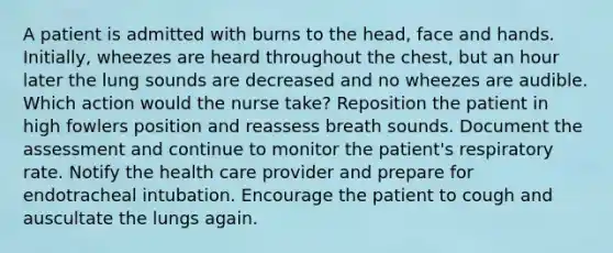 A patient is admitted with burns to the head, face and hands. Initially, wheezes are heard throughout the chest, but an hour later the lung sounds are decreased and no wheezes are audible. Which action would the nurse take? Reposition the patient in high fowlers position and reassess breath sounds. Document the assessment and continue to monitor the patient's respiratory rate. Notify the health care provider and prepare for endotracheal intubation. Encourage the patient to cough and auscultate the lungs again.