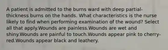 A patient is admitted to the burns ward with deep partial-thickness burns on the hands. What characteristics is the nurse likely to find when performing examination of the wound? Select all that apply.Wounds are painless.Wounds are wet and shiny.Wounds are painful to touch.Wounds appear pink to cherry-red.Wounds appear black and leathery.