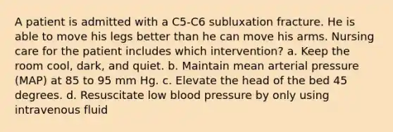 A patient is admitted with a C5-C6 subluxation fracture. He is able to move his legs better than he can move his arms. Nursing care for the patient includes which intervention? a. Keep the room cool, dark, and quiet. b. Maintain mean arterial pressure (MAP) at 85 to 95 mm Hg. c. Elevate the head of the bed 45 degrees. d. Resuscitate low blood pressure by only using intravenous fluid