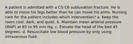 A patient is admitted with a C5-C6 subluxation fracture. He is able to move his legs better than he can move his arms. Nursing care for the patient includes which intervention? a. Keep the room cool, dark, and quiet. b. Maintain mean arterial pressure (MAP) at 85 to 95 mm Hg. c. Elevate the head of the bed 45 degrees. d. Resuscitate low blood pressure by only using intravenous fluid.