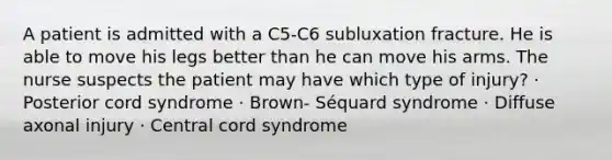 A patient is admitted with a C5-C6 subluxation fracture. He is able to move his legs better than he can move his arms. The nurse suspects the patient may have which type of injury? · Posterior cord syndrome · Brown- Séquard syndrome · Diffuse axonal injury · Central cord syndrome