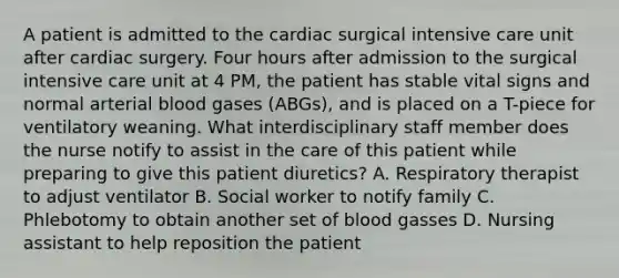 A patient is admitted to the cardiac surgical intensive care unit after cardiac surgery. Four hours after admission to the surgical intensive care unit at 4 PM, the patient has stable vital signs and normal arterial blood gases (ABGs), and is placed on a T-piece for ventilatory weaning. What interdisciplinary staff member does the nurse notify to assist in the care of this patient while preparing to give this patient diuretics? A. Respiratory therapist to adjust ventilator B. Social worker to notify family C. Phlebotomy to obtain another set of blood gasses D. Nursing assistant to help reposition the patient