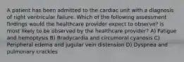 A patient has been admitted to the cardiac unit with a diagnosis of right ventricular failure. Which of the following assessment findings would the healthcare provider expect to observe? is most likely to be observed by the healthcare provider? A) Fatigue and hemoptysis B) Bradycardia and circumoral cyanosis C) Peripheral edema and jugular vein distension D) Dyspnea and pulmonary crackles