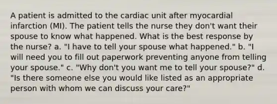 A patient is admitted to the cardiac unit after myocardial infarction (MI). The patient tells the nurse they don't want their spouse to know what happened. What is the best response by the nurse? a. "I have to tell your spouse what happened." b. "I will need you to fill out paperwork preventing anyone from telling your spouse." c. "Why don't you want me to tell your spouse?" d. "Is there someone else you would like listed as an appropriate person with whom we can discuss your care?"