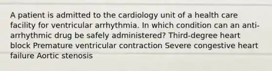 A patient is admitted to the cardiology unit of a health care facility for ventricular arrhythmia. In which condition can an anti-arrhythmic drug be safely administered? Third-degree heart block Premature ventricular contraction Severe congestive heart failure Aortic stenosis