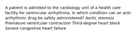 A patient is admitted to the cardiology unit of a health care facility for ventricular arrhythmia. In which condition can an anti-arrhythmic drug be safely administered? Aortic stenosis Premature ventricular contraction Third-degree heart block Severe congestive heart failure