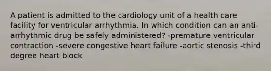 A patient is admitted to the cardiology unit of a health care facility for ventricular arrhythmia. In which condition can an anti-arrhythmic drug be safely administered? -premature ventricular contraction -severe congestive heart failure -aortic stenosis -third degree heart block