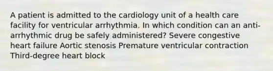 A patient is admitted to the cardiology unit of a health care facility for ventricular arrhythmia. In which condition can an anti-arrhythmic drug be safely administered? Severe congestive heart failure Aortic stenosis Premature ventricular contraction Third-degree heart block