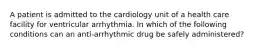 A patient is admitted to the cardiology unit of a health care facility for ventricular arrhythmia. In which of the following conditions can an anti-arrhythmic drug be safely administered?