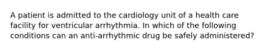 A patient is admitted to the cardiology unit of a health care facility for ventricular arrhythmia. In which of the following conditions can an anti-arrhythmic drug be safely administered?