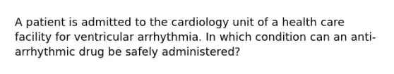 A patient is admitted to the cardiology unit of a health care facility for ventricular arrhythmia. In which condition can an anti-arrhythmic drug be safely administered?