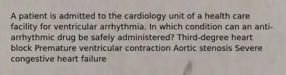 A patient is admitted to the cardiology unit of a health care facility for ventricular arrhythmia. In which condition can an anti-arrhythmic drug be safely administered? Third-degree heart block Premature ventricular contraction Aortic stenosis Severe congestive heart failure