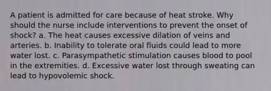 A patient is admitted for care because of heat stroke. Why should the nurse include interventions to prevent the onset of shock? a. The heat causes excessive dilation of veins and arteries. b. Inability to tolerate oral fluids could lead to more water lost. c. Parasympathetic stimulation causes blood to pool in the extremities. d. Excessive water lost through sweating can lead to hypovolemic shock.