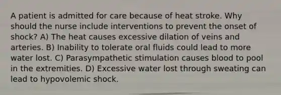 A patient is admitted for care because of heat stroke. Why should the nurse include interventions to prevent the onset of shock? A) The heat causes excessive dilation of veins and arteries. B) Inability to tolerate oral fluids could lead to more water lost. C) Parasympathetic stimulation causes blood to pool in the extremities. D) Excessive water lost through sweating can lead to hypovolemic shock.