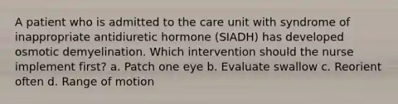 A patient who is admitted to the care unit with syndrome of inappropriate antidiuretic hormone (SIADH) has developed osmotic demyelination. Which intervention should the nurse implement first? a. Patch one eye b. Evaluate swallow c. Reorient often d. Range of motion