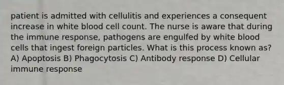 patient is admitted with cellulitis and experiences a consequent increase in white blood cell count. The nurse is aware that during the immune response, pathogens are engulfed by white blood cells that ingest foreign particles. What is this process known as? A) Apoptosis B) Phagocytosis C) Antibody response D) Cellular immune response