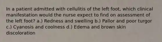 In a patient admitted with cellulitis of the left foot, which clinical manifestation would the nurse expect to find on assessment of the left foot? a.) Redness and swelling b.) Pallor and poor turgor c.) Cyanosis and coolness d.) Edema and brown skin discoloration