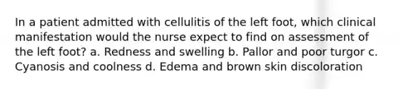 In a patient admitted with cellulitis of the left foot, which clinical manifestation would the nurse expect to find on assessment of the left foot? a. Redness and swelling b. Pallor and poor turgor c. Cyanosis and coolness d. Edema and brown skin discoloration