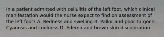 In a patient admitted with cellulitis of the left foot, which clinical manifestation would the nurse expect to find on assessment of the left foot? A. Redness and swelling B. Pallor and poor turgor C. Cyanosis and coolness D. Edema and brown skin discoloration