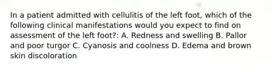 In a patient admitted with cellulitis of the left foot, which of the following clinical manifestations would you expect to find on assessment of the left foot?: A. Redness and swelling B. Pallor and poor turgor C. Cyanosis and coolness D. Edema and brown skin discoloration