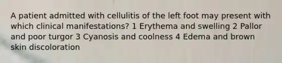 A patient admitted with cellulitis of the left foot may present with which clinical manifestations? 1 Erythema and swelling 2 Pallor and poor turgor 3 Cyanosis and coolness 4 Edema and brown skin discoloration