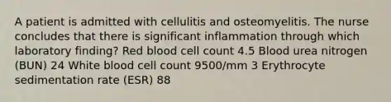 A patient is admitted with cellulitis and osteomyelitis. The nurse concludes that there is significant inflammation through which laboratory finding? Red blood cell count 4.5 Blood urea nitrogen (BUN) 24 White blood cell count 9500/mm 3 Erythrocyte sedimentation rate (ESR) 88