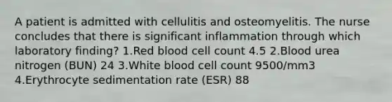 A patient is admitted with cellulitis and osteomyelitis. The nurse concludes that there is significant inflammation through which laboratory finding? 1.Red blood cell count 4.5 2.Blood urea nitrogen (BUN) 24 3.White blood cell count 9500/mm3 4.Erythrocyte sedimentation rate (ESR) 88