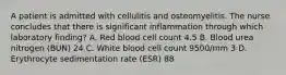 A patient is admitted with cellulitis and osteomyelitis. The nurse concludes that there is significant inflammation through which laboratory finding? A. Red blood cell count 4.5 B. Blood urea nitrogen (BUN) 24 C. White blood cell count 9500/mm 3 D. Erythrocyte sedimentation rate (ESR) 88