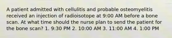 A patient admitted with cellulitis and probable osteomyelitis received an injection of radioisotope at 9:00 AM before a bone scan. At what time should the nurse plan to send the patient for the bone scan? 1. 9:30 PM 2. 10:00 AM 3. 11:00 AM 4. 1:00 PM