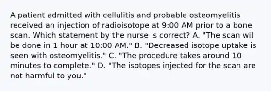 A patient admitted with cellulitis and probable osteomyelitis received an injection of radioisotope at 9:00 AM prior to a bone scan. Which statement by the nurse is correct? A. "The scan will be done in 1 hour at 10:00 AM." B. "Decreased isotope uptake is seen with osteomyelitis." C. "The procedure takes around 10 minutes to complete." D. "The isotopes injected for the scan are not harmful to you."