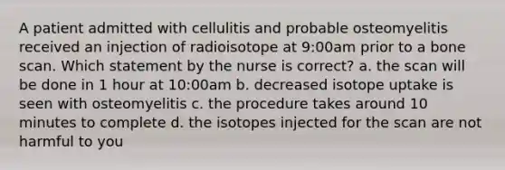 A patient admitted with cellulitis and probable osteomyelitis received an injection of radioisotope at 9:00am prior to a bone scan. Which statement by the nurse is correct? a. the scan will be done in 1 hour at 10:00am b. decreased isotope uptake is seen with osteomyelitis c. the procedure takes around 10 minutes to complete d. the isotopes injected for the scan are not harmful to you