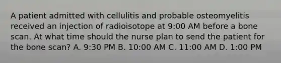 A patient admitted with cellulitis and probable osteomyelitis received an injection of radioisotope at 9:00 AM before a bone scan. At what time should the nurse plan to send the patient for the bone scan? A. 9:30 PM B. 10:00 AM C. 11:00 AM D. 1:00 PM