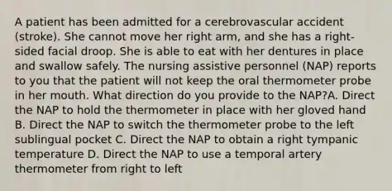 A patient has been admitted for a cerebrovascular accident (stroke). She cannot move her right arm, and she has a right-sided facial droop. She is able to eat with her dentures in place and swallow safely. The nursing assistive personnel (NAP) reports to you that the patient will not keep the oral thermometer probe in her mouth. What direction do you provide to the NAP?A. Direct the NAP to hold the thermometer in place with her gloved hand B. Direct the NAP to switch the thermometer probe to the left sublingual pocket C. Direct the NAP to obtain a right tympanic temperature D. Direct the NAP to use a temporal artery thermometer from right to left