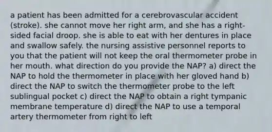 a patient has been admitted for a cerebrovascular accident (stroke). she cannot move her right arm, and she has a right-sided facial droop. she is able to eat with her dentures in place and swallow safely. the nursing assistive personnel reports to you that the patient will not keep the oral thermometer probe in her mouth. what direction do you provide the NAP? a) direct the NAP to hold the thermometer in place with her gloved hand b) direct the NAP to switch the thermometer probe to the left sublingual pocket c) direct the NAP to obtain a right tympanic membrane temperature d) direct the NAP to use a temporal artery thermometer from right to left