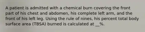 A patient is admitted with a chemical burn covering the front part of his chest and abdomen, his complete left arm, and the front of his left leg. Using the rule of nines, his percent total body surface area (TBSA) burned is calculated at __%.