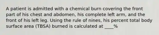 A patient is admitted with a chemical burn covering the front part of his chest and abdomen, his complete left arm, and the front of his left leg. Using the rule of nines, his percent total body surface area (TBSA) burned is calculated at ____%