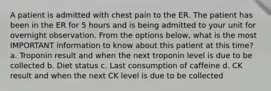 A patient is admitted with chest pain to the ER. The patient has been in the ER for 5 hours and is being admitted to your unit for overnight observation. From the options below, what is the most IMPORTANT information to know about this patient at this time? a. Troponin result and when the next troponin level is due to be collected b. Diet status c. Last consumption of caffeine d. CK result and when the next CK level is due to be collected