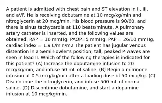 A patient is admitted with chest pain and ST elevation in II, III, and aVF. He is receiving dobutamine at 10 mcg/kg/min and nitroglycerin at 20 mcg/min. His blood pressure is 90/60, and there is sinus tachycardia at 110 beats/minute. A pulmonary artery catheter is inserted, and the following values are obtained: RAP = 16 mmHg, PAOP=5 mmHg, PAP = 26/10 mmHg, cardiac index = 1.9 L/min/m2 The patient has jugular venous distention in a Semi-Fowler's position; tall, peaked P-waves are seen in lead II. Which of the following therapies is indicated for this patient? (A) Increase the dobutamine infusion to 20 mcg/kg/min, and infuse 50 mL of saline. (B) Begin a milrinone infusion at 0.5 mcg/kg/min after a loading dose of 50 mcg/kg. (C) Discontinue the nitroglycerin, and infuse 500 mL of normal saline. (D) Discontinue dobutamine, and start a dopamine infusion at 10 mcg/kg/min.