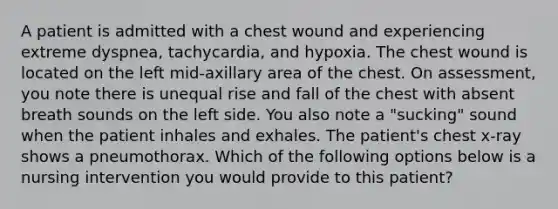 A patient is admitted with a chest wound and experiencing extreme dyspnea, tachycardia, and hypoxia. The chest wound is located on the left mid-axillary area of the chest. On assessment, you note there is unequal rise and fall of the chest with absent breath sounds on the left side. You also note a "sucking" sound when the patient inhales and exhales. The patient's chest x-ray shows a pneumothorax. Which of the following options below is a nursing intervention you would provide to this patient?