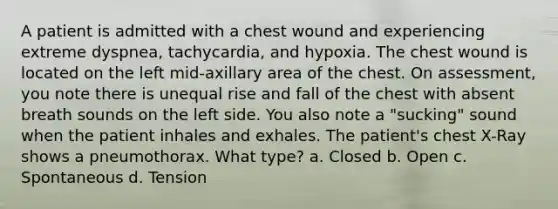 A patient is admitted with a chest wound and experiencing extreme dyspnea, tachycardia, and hypoxia. The chest wound is located on the left mid-axillary area of the chest. On assessment, you note there is unequal rise and fall of the chest with absent breath sounds on the left side. You also note a "sucking" sound when the patient inhales and exhales. The patient's chest X-Ray shows a pneumothorax. What type? a. Closed b. Open c. Spontaneous d. Tension