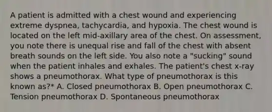 A patient is admitted with a chest wound and experiencing extreme dyspnea, tachycardia, and hypoxia. The chest wound is located on the left mid-axillary area of the chest. On assessment, you note there is unequal rise and fall of the chest with absent breath sounds on the left side. You also note a "sucking" sound when the patient inhales and exhales. The patient's chest x-ray shows a pneumothorax. What type of pneumothorax is this known as?* A. Closed pneumothorax B. Open pneumothorax C. Tension pneumothorax D. Spontaneous pneumothorax