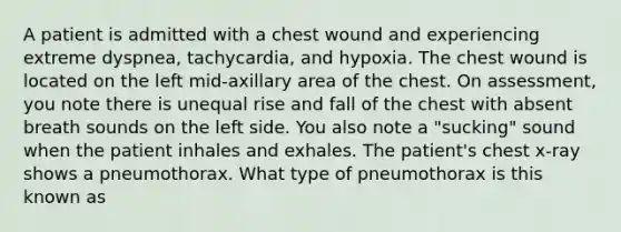 A patient is admitted with a chest wound and experiencing extreme dyspnea, tachycardia, and hypoxia. The chest wound is located on the left mid-axillary area of the chest. On assessment, you note there is unequal rise and fall of the chest with absent breath sounds on the left side. You also note a "sucking" sound when the patient inhales and exhales. The patient's chest x-ray shows a pneumothorax. What type of pneumothorax is this known as