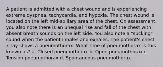 A patient is admitted with a chest wound and is experiencing extreme dyspnea, tachycardia, and hypoxia. The chest wound is located on the left mid-axillary area of the chest. On assessment, you also note there is an unequal rise and fall of the chest with absent breath sounds on the left side. You also note a "sucking" sound when the patient inhales and exhales. The patient's chest x-ray shows a pneumothorax. What time of pneumothorax is this known as? a. Closed pneumothorax b. Open pneumothorax c. Tension pneumothorax d. Spontaneous pneumothorax