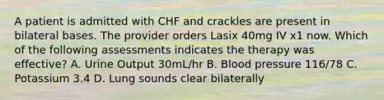 A patient is admitted with CHF and crackles are present in bilateral bases. The provider orders Lasix 40mg IV x1 now. Which of the following assessments indicates the therapy was effective? A. Urine Output 30mL/hr B. Blood pressure 116/78 C. Potassium 3.4 D. Lung sounds clear bilaterally