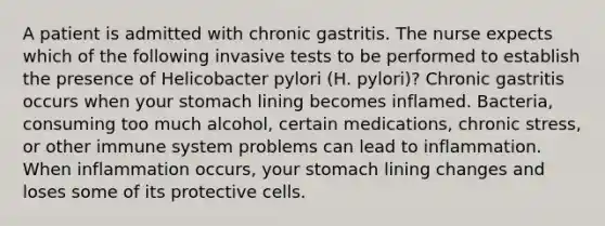 A patient is admitted with chronic gastritis. The nurse expects which of the following invasive tests to be performed to establish the presence of Helicobacter pylori (H. pylori)? Chronic gastritis occurs when your stomach lining becomes inflamed. Bacteria, consuming too much alcohol, certain medications, chronic stress, or other immune system problems can lead to inflammation. When inflammation occurs, your stomach lining changes and loses some of its protective cells.