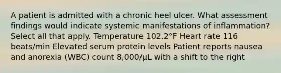 A patient is admitted with a chronic heel ulcer. What assessment findings would indicate systemic manifestations of inflammation? Select all that apply. Temperature 102.2°F Heart rate 116 beats/min Elevated serum protein levels Patient reports nausea and anorexia (WBC) count 8,000/μL with a shift to the right