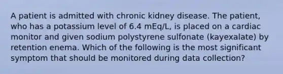 A patient is admitted with chronic kidney disease. The patient, who has a potassium level of 6.4 mEq/L, is placed on a cardiac monitor and given sodium polystyrene sulfonate (kayexalate) by retention enema. Which of the following is the most significant symptom that should be monitored during data collection?