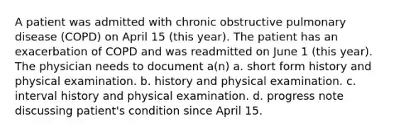 A patient was admitted with chronic obstructive pulmonary disease (COPD) on April 15 (this year). The patient has an exacerbation of COPD and was readmitted on June 1 (this year). The physician needs to document a(n) a. short form history and physical examination. b. history and physical examination. c. interval history and physical examination. d. progress note discussing patient's condition since April 15.