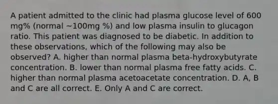 A patient admitted to the clinic had plasma glucose level of 600 mg% (normal ~100mg %) and low plasma insulin to glucagon ratio. This patient was diagnosed to be diabetic. In addition to these observations, which of the following may also be observed? A. higher than normal plasma beta-hydroxybutyrate concentration. B. lower than normal plasma free fatty acids. C. higher than normal plasma acetoacetate concentration. D. A, B and C are all correct. E. Only A and C are correct.